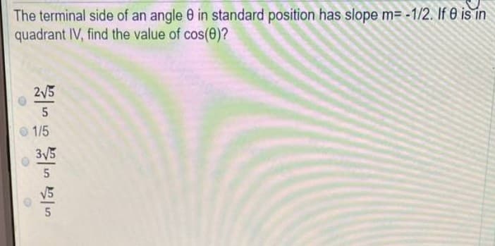 The terminal side of an angle 0 in standard position has slope m= -1/2. If 0 is in
quadrant IV, find the value of cos(0)?
355 15 3585 55
O
2√5
3√5