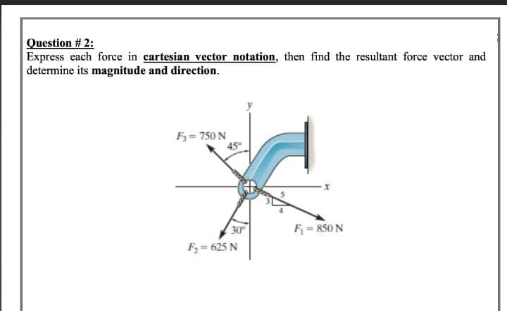 Question # 2:
Express each force in cartesian vector notation, then find the resultant force vector and
determine its magnitude and direction.
F₁ = 750 N
45°
30°
F₂= 625 N
F₁ = 850 N