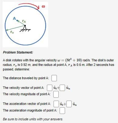 A TA
Го
Arr
(0)
Problem Statement:
A disk rotates with the angular velocity w = (8t²
radius, r, is 0.92 m, and the radius at point A, r
passed, determine:
The distance traveled by point A:
The velocity vector of point A
The velocity magnitude of point A:
înt ûn
The acceleration vector of point A:
The acceleration magnitude of point A:
Be sure to include units with your answers.
+ 10) rad/s. The disk's outer
is 0.6 m. After 2 seconds has