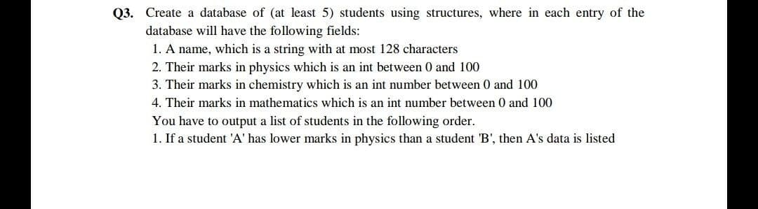 Q3. Create a database of (at least 5) students using structures, where in each entry of the
database will have the following fields:
1. A name, which is a string with at most 128 characters
2. Their marks in physics which is an int between 0 and 100
3. Their marks in chemistry which is an int number between 0 and 100
4. Their marks in mathematics which is an int number between 0 and 100
You have to output a list of students in the following order.
1. If a student 'A' has lower marks in physics than a student 'B', then A's data is listed