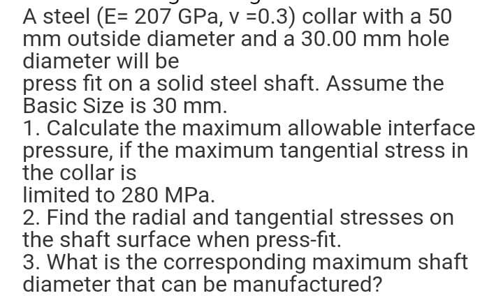 A steel (E= 207 GPa, v =0.3) collar with a 50
mm outside diameter and a 30.00 mm hole
diameter will be
press fit on a solid steel shaft. Assume the
Basic Size is 30 mm.
1. Calculate the maximum allowable interface
pressure, if the maximum tangential stress in
the collar is
limited to 280 MPa.
2. Find the radial and tangential stresses on
the shaft surface when press-fit.
3. What is the corresponding maximum shaft
diameter that can be manufactured?