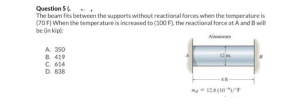 Question 5 (.
The beam fits between the supports without reactional forces when the temperature is
(70 F) When the temperature is increased to (100 F), the reactional force at A and B will
be (in kip):
Aluminum
A. 350
B. 419
C. 614
D. 838
12 in.
12.8 (10)/"F