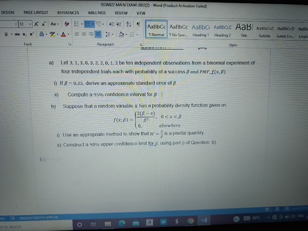 DESIGN
12
PAGE LAYOUT
Uabe X₂ X²
DS D
re to search
Font
A A Aa
A--A-
a)
REFERENCES
11)
b)
51 Page
ENGLISH (SOUTH AFRICA)
G
O
SSTA022 MAIN EXAM 2022(2) - Word (Product Activation Failed)
REVIEW
VIEW
MAILINGS
Let 3, 1, 3, 0, 3, 2, 2, 0, 1, 2 be ten independent observations from a binomial experiment of
four independent trials each with probability of a success B and PMF f(x, B).
i) If = 0.35, derive an approximate standard error of B.
Compute a 95% confidence interval for B.
Suppose that a random variable x has a probability density function given as
(2(ß-x)
B²
0,
0 < x <B
elsewhere
i) Use an appropriate method to show that w = is a pivotal quantity.
ii) Construct a 90% upper confidence limit for p, using part i) of Question b).
Et
EE ↓
Paragraph
AaBbCc AaBbCc AaBbC AaBbCcL AaB AaBbcct AaBbCcD AaBb
1 Normal
1 No Spac... Heading 1
Heading 2
Title
Subtitle Subtle Em... Emph.
f(x; B) =
2
a
Styles
w
E 20°C
ED E
FA
ENG