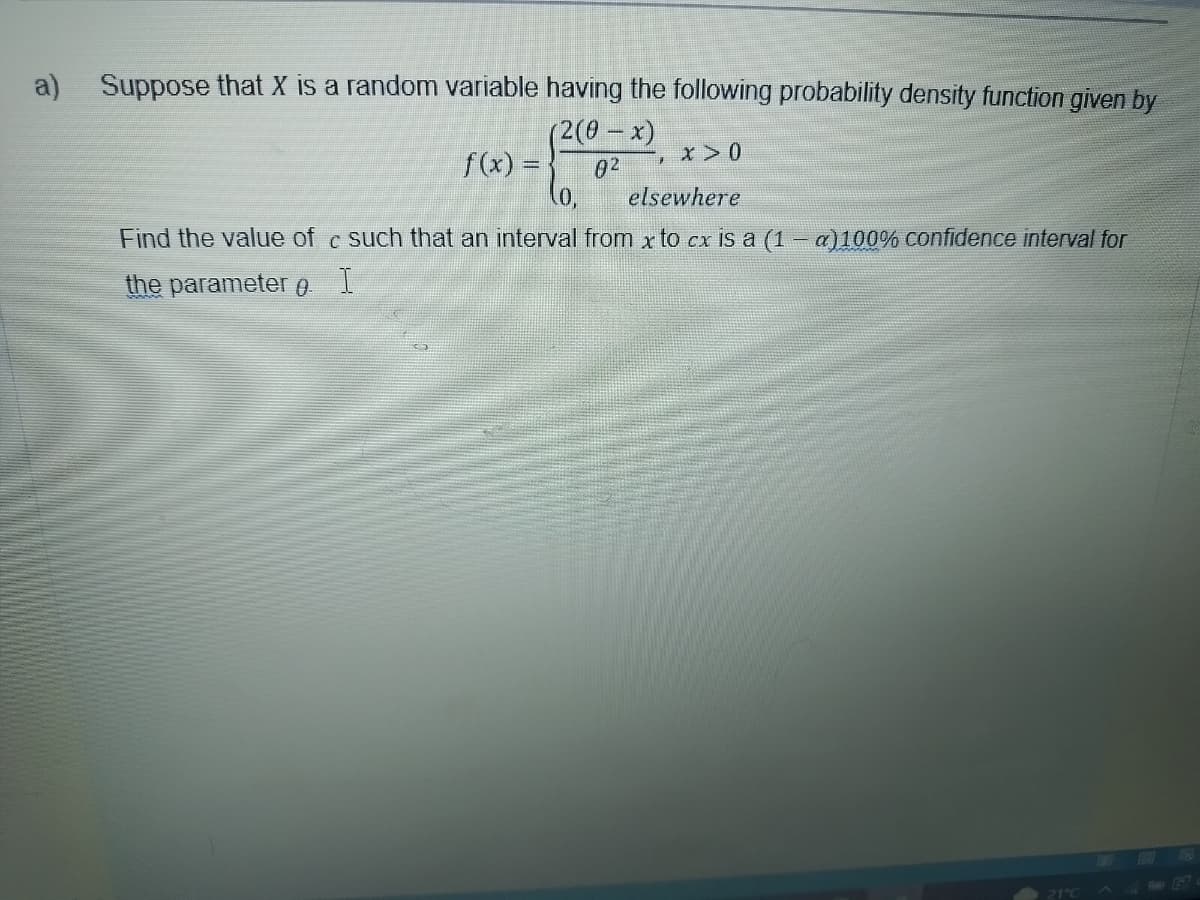 a)
Suppose that X is a random variable having the following probability density function given by
(2(0-x)
02
f(x) = {
x > 0
elsewhere
Find the value of c such that an interval from x to cx is a (1 − a)100% confidence interval for
the parameter. I
21°C