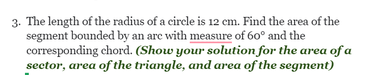 3. The length of the radius of a circle is 12 cm. Find the area of the
segment bounded by an arc with measure of 60° and the
corresponding chord. (Show your solution for the area of a
sector, area of the triangle, and area of the segment)
