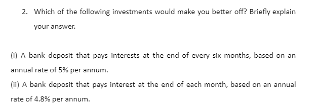 2. Which of the following investments would make you better off? Briefly explain
your answer.
(i) A bank deposit that pays interests at the end of every six months, based on an
annual rate of 5% per annum.
(ii) A bank deposit that pays interest at the end of each month, based on an annual
rate of 4.8% per annum.
