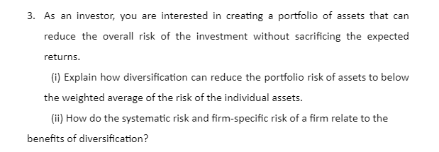 3. As an investor, you are interested in creating a portfolio of assets that can
reduce the overall risk of the investment without sacrificing the expected
returns.
(i) Explain how diversification can reduce the portfolio risk of assets to below
the weighted average of the risk of the individual assets.
(ii) How do the systematic risk and firm-specific risk of a firm relate to the
benefits of diversification?
