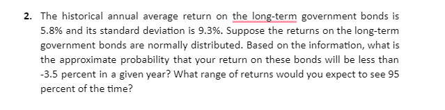 2. The historical annual average return on the long-term government bonds is
5.8% and its standard deviation is 9.3%. Suppose the returns on the long-term
government bonds are normally distributed. Based on the information, what is
the approximate probability that your return on these bonds will be less than
-3.5 percent in a given year? What range of returns would you expect to see 95
percent of the time?
