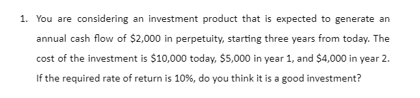 1. You are considering an investment product that is expected to generate an
annual cash flow of $2,000 in perpetuity, starting three years from today. The
cost of the investment is $10,000 today, $5,000 in year 1, and $4,000 in year 2.
If the required rate of return is 10%, do you think it is a good investment?
