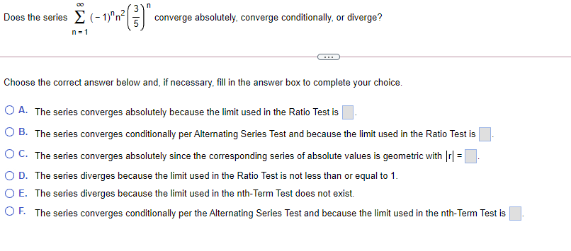 Does the series E (-1)'n E":
converge absolutely, converge conditionally, or diverge?
n= 1
Choose the correct answer below and, if necessary, fill in the answer box to complete your choice.
O A. The series converges absolutely because the limit used in the Ratio Test is
O B. The series converges conditionally per Alternating Series Test and because the limit used in the Ratio Test is
OC. The series converges absolutely since the corresponding series of absolute values is geometric with Ir| =
O D. The series diverges because the limit used in the Ratio Test is not less than or equal to 1.
O E. The series diverges because the limit used in the nth-Term Test does not exist.
%3D
OF. The series converges conditionally per the Alternating Series Test and because the limit used in the nth-Term Test is
