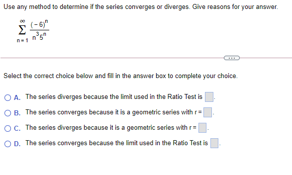 Use any method to determine if the series converges or diverges. Give reasons for your answer.
00
(-6)"
Σ
3,
n°5"
n= 1
Select the correct choice below and fill in the answer box to complete your choice.
O A. The series diverges because the limit used in the Ratio Test is
O B. The series converges because it is a geometric series with r=
OC. The series diverges because it is a geometric series with r=
O D. The series converges because the limit used in the Ratio Test is
