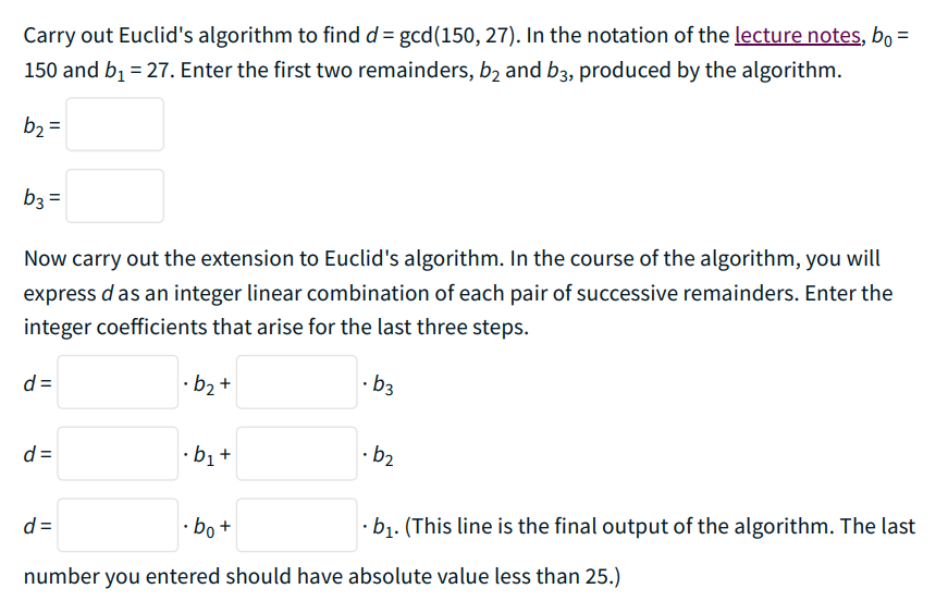 Carry out Euclid's algorithm to find d = gcd(150, 27). In the notation of the lecture notes, bo =
150 and b₁ = 27. Enter the first two remainders, b₂ and b3, produced by the algorithm.
b₂ =
b3 =
Now carry out the extension to Euclid's algorithm. In the course of the algorithm, you will
express d as an integer linear combination of each pair of successive remainders. Enter the
integer coefficients that arise for the last three steps.
d=
·b₂+
.b3
.b₂
d=
·b₁+
d=
·bo+
.b₁. (This line is the final output of the algorithm. The last
number you entered should have absolute value less than 25.)