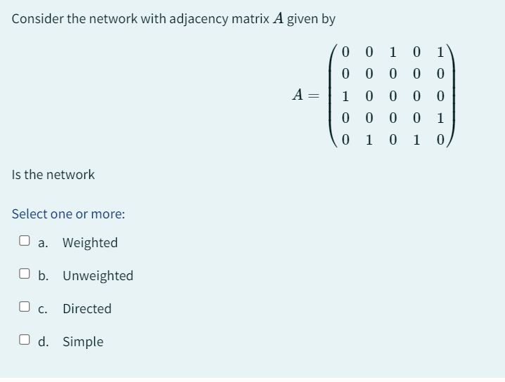 Consider the network with adjacency matrix A given by
Is the network
Select one or more:
a. Weighted
O b. Unweighted
O c. Directed
O d. Simple
A =
0010 1
0 0 0 0 0
0 0 0
0
0
1
0
1 0
1
0
0 0
01
