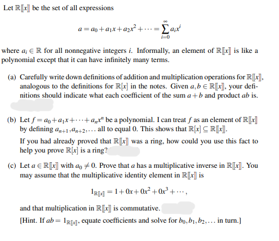 Let R[x] be the set of all expressions
a = ao+ajx+azxr²+.
where a; € R for all nonnegative integers i. Informally, an element of R[t] is like a
polynomial except that it can have infinitely many terms.
(a) Carefully write down definitions of addition and multiplication operations for R[*],
analogous to the definitions for R[x] in the notes. Given a,b E R[x], your defi-
nitions should indicate what each coefficient of the sum a +b and product ab is.
(b) Let f = ao+ajx++a„x" be a polynomial. I can treat f as an element of R[]
by defining an+1,4n+2;... all to equal 0. This shows that R[t] C R[:].
If you had already proved that R[t] was a ring, how could you use this fact to
help you prove R[x] is a ring?
(c) Let a E R[x] with ao #0. Prove that a has a multiplicative inverse in R[x]. You
may assume that the multiplicative identity element in R[x] is
IRH = 1+0x+ 0x² +Qx° + •…•,
and that multiplication in R[x] is commutative.
[Hint. If ab = 1R1g, equate coefficients and solve for bo, b1, b2,... in turn.]
