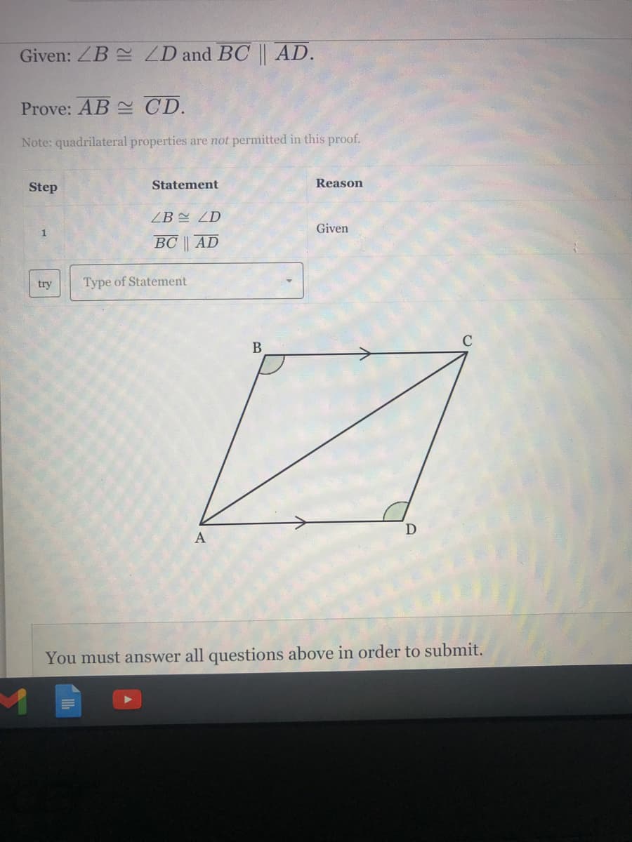 Given: ZB ZD and BC || AD.
Prove: AB CD.
Note: quadrilateral properties are not permitted in this proof.
Step
Statement
Reason
ZB ZD
Given
BC | AD
try
Type of Statement
В
A
You must answer all questions above in order to submit.
