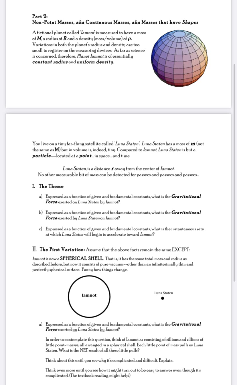 Part 2:
Non-Point Masses, aka Continuous Masses, aka Masses that have Shapes
A fictional planet called 'lamnot is measured to have a mass
of M, a radius of Rand a density (mass/volume) of p.
Variations in both the planet's radius and density are too
small to register on the measuring devices. As far as science
is concerned, therefore, Planet lamnot is of essentially
constant radius and uniform density.
You live on a tiny far-flung satellite called 'Luna Staten. Luna Staten has a mass of m (not
the same as M) but in volume is, indeed, tiny. Compared to lamnot, Luna Staten is but a
particle-located at a point.. in space... and time.
Luna Staten, is a distance I away from the center of lamnot.
No other measurable bit of mass can be detected for parsecs and parsecs and parsecs.
I. The Theme
a) Expressed as a function of given and fundamental constants, what is the Gravitational
Force exerted on Luna Staten by lamnof?
b) Expressed as a function of given and fundamental constants, what is the Gravitational
Force exerted by Luna Staten on lamnof?
c) Expressed as a function of given and fundamental constants, what is the instantaneous rate
at which Luna Staten will begin to accelerate toward lamnof?
II. The First Variation: Assume that the above facts remain the same EXCEPT:
lamnot is now a SPHERICAL SHELL. That is, it has the same total mass and radius as
described before, but now it consists of pure vacuum--other than an infinitesimally thin and
perfectly spherical surface. Funny how things change.
Luna Staten
lamnot
a) Expressed as a function of given and fundamental constants, what is the Gravitational
Force exerted on Luna Staten by lamnof?
In order to contemplate this question, think of lamnot as consisting of zillions and zillions of
little point-masses, all arranged in a spherical shell. Each little point of mass pulls on Luna
Staten. What is the NET result of all these little pulls?
Think about this until you see why it's complicated and difficult. Explain.
Think even more until you see how it might turn out to be easy to answer even though it's
complicated. (The textbook reading might help)
