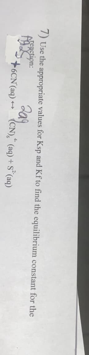 7) Use the appropriate values for Ksp and Kf to find the equilibrium constant for the
Areaction:
209
{CN)," (aq) + S°(aq)
4-
16CN(aq) +
