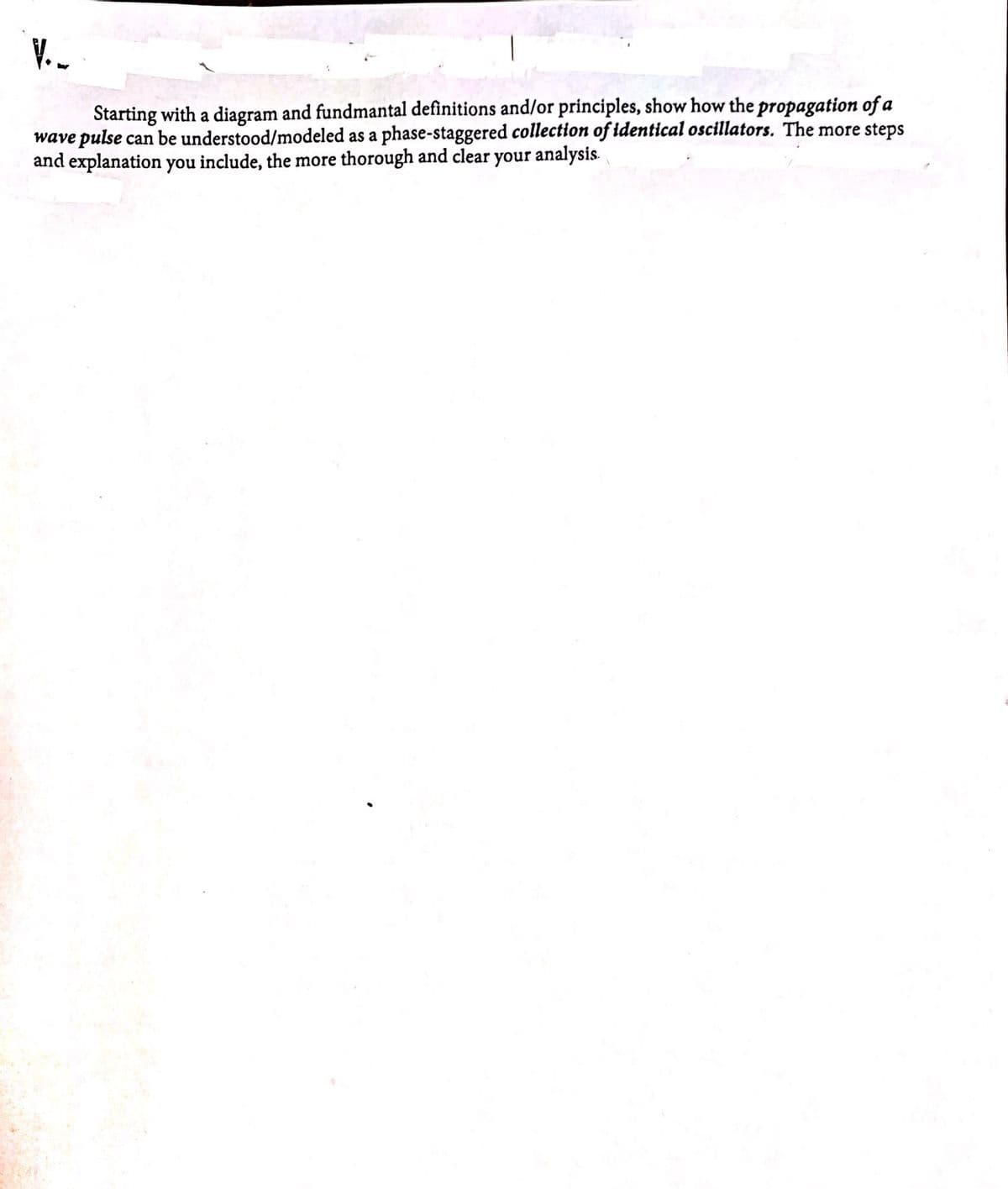 V.-
Starting with a diagram and fundmantal definitions and/or principles, show how the propagation of a
wave pulse can be understood/modeled as a phase-staggered collection of identical oscillators. The more steps
and explanation you include, the more thorough and clear your analysis.
