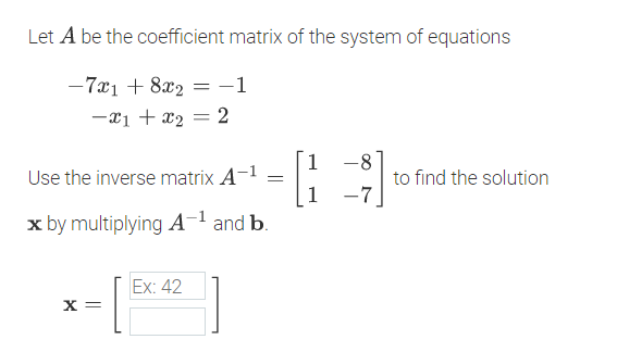 Let A be the coefficient matrix of the system of equations
-7x1 + 8x2 = -1
-x1 + x2 = 2
1
Use the inverse matrix A-1
-8
to find the solution
1
-7
x by multiplying A-1 and b.
-[** ]
Ex: 42
X =
