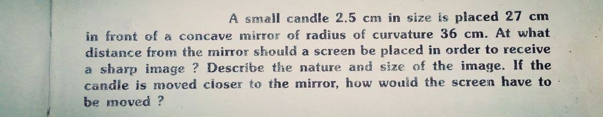 A small candle 2.5 cm in size is placed 27 cm
in front of a concave mirror of radius of curvature 36 cm. At what
distance from the mirror should a screen be placed in order to receive
a sharp image ? Describe the nature and size of the image. If the
candle is moved closer to the mirror, how would the screen have to
be moved ?
