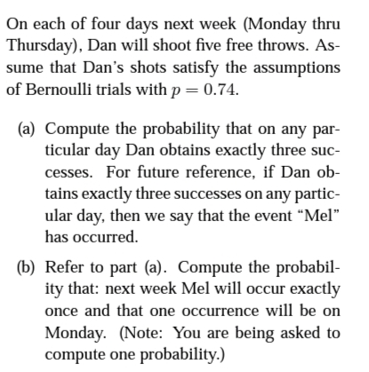 On each of four days next week (Monday thru
Thursday), Dan will shoot five free throws. AS-
sume that Dan's shots satisfy the assumptions
of Bernoulli trials with p = 0.74.
(a) Compute the probability that on any par-
ticular day Dan obtains exactly three suc-
cesses. For future reference, if Dan ob-
tains exactly three successes on any partic-
ular day, then we say that the event "Mel"
has occurred.
(b) Refer to part (a). Compute the probabil-
ity that: next week Mel will occur exactly
once and that one occurrence will be on
Monday. (Note: You are being asked to
compute one probability.)
