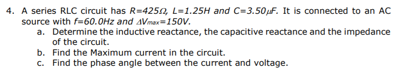 4. A series RLC circuit has R=4250, L=1.25H and C=3.50µF. It is connected to an AC
source with f=60.0Hz and AVmax=150V.
a. Determine the inductive reactance, the capacitive reactance and the impedance
of the circuit.
b. Find the Maximum current in the circuit.
c. Find the phase angle between the current and voltage.
