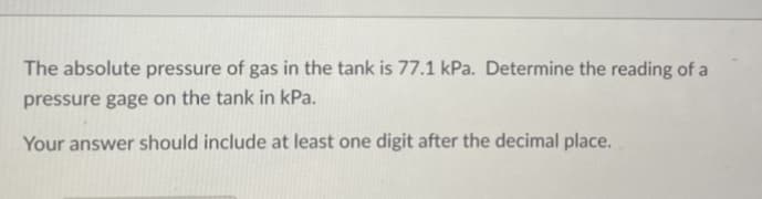 The absolute pressure of gas in the tank is 77.1 kPa. Determine the reading of a
pressure gage on the tank in kPa.
Your answer should include at least one digit after the decimal place.