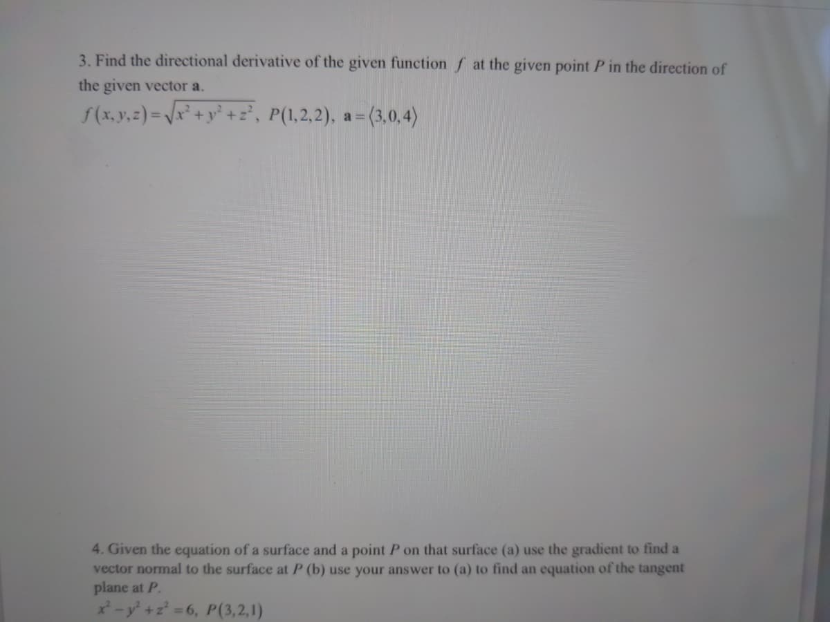 3. Find the directional derivative of the given function f at the given point P in the direction of
the given vector a.
f(x,y,z) =Vx² +y° +z', P(1,2,2),
a = (3,0,4)
4. Given the equation of a surface and a point P on that surface (a) use the gradient to find a
vector normal to the surface at P (b) use your answer to (a) to find an equation of the tangent
plane at P.
-y+z 6, P(3,2,1)
