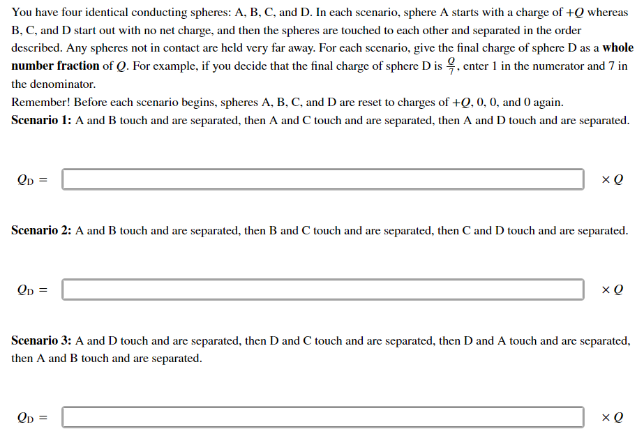 You have four identical conducting spheres: A, B, C, and D. In each scenario, sphere A starts with a charge of +Q whereas
B, C, and D start out with no net charge, and then the spheres are touched to each other and separated in the order
described. Any spheres not in contact are held very far away. For each scenario, give the final charge of sphere D as a whole
number fraction of Q. For example, if you decide that the final charge of sphere D is , enter 1 in the numerator and 7 in
the denominator.
Remember! Before each scenario begins, spheres A, B, C, and D are reset to charges of +Q, 0, 0, and 0 again.
Scenario 1: A and B touch and are separated, then A and C touch and are separated, then A and D touch and are separated.
Scenario 2: A and B touch and are separated, then B and C touch and are separated, then C and D touch and are separated.
Qp =
Scenario 3: A and D touch and are separated, then D and C touch and are separated, then D and A touch and are separated,
then A and B touch and are separated.
