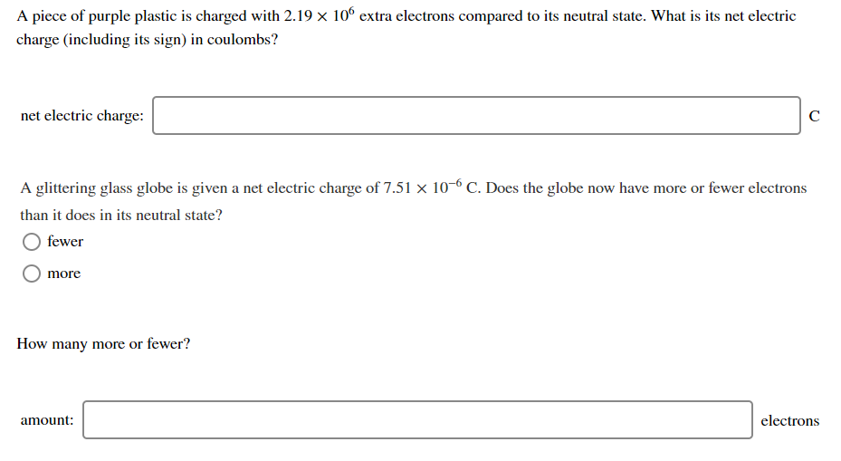 A piece of purple plastic is charged with 2.19 x 10° extra electrons compared to its neutral state. What is its net electric
charge (including its sign) in coulombs?
net electric charge:
C
A glittering glass globe is given a net electric charge of 7.51 x 10-6 C. Does the globe now have more or fewer electrons
than it does in its neutral state?
fewer
more
How many more or fewer?
amount:
electrons
