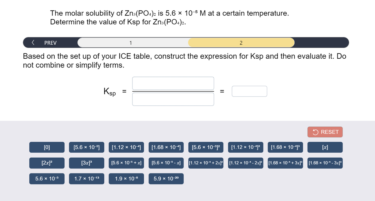 The molar solubility of Zn:(PO4)2 is 5.6 × 10-5 M at a certain temperature.
Determine the value of Ksp for Zn:(PO4)2.
PREV
1
2
Based on the set up of your ICE table, construct the expression for Ksp and then evaluate it. Do
not combine or simplify terms.
Ksp =
%3D
5 RESET
[0]
[5.6 x 101
[1.12 x 10]
[1.68 х 10-]
[5.6 x 10-1?
[1.12 x 10-j
[1.68 x 10j
[x]
[2x]?
[3x]°
[5.6 x 105 + x]
[5.6 x 10-5 - x]
[1.12 x 104+ 2x]?
[1.12 x 104- 2x]²
[1.68 x 104 + 3x]°
[1.68 x 104- 3x]³
5.6 x 10-5
1.7 x 10-13
1.9 x 10-8
5.9 x 10-20
