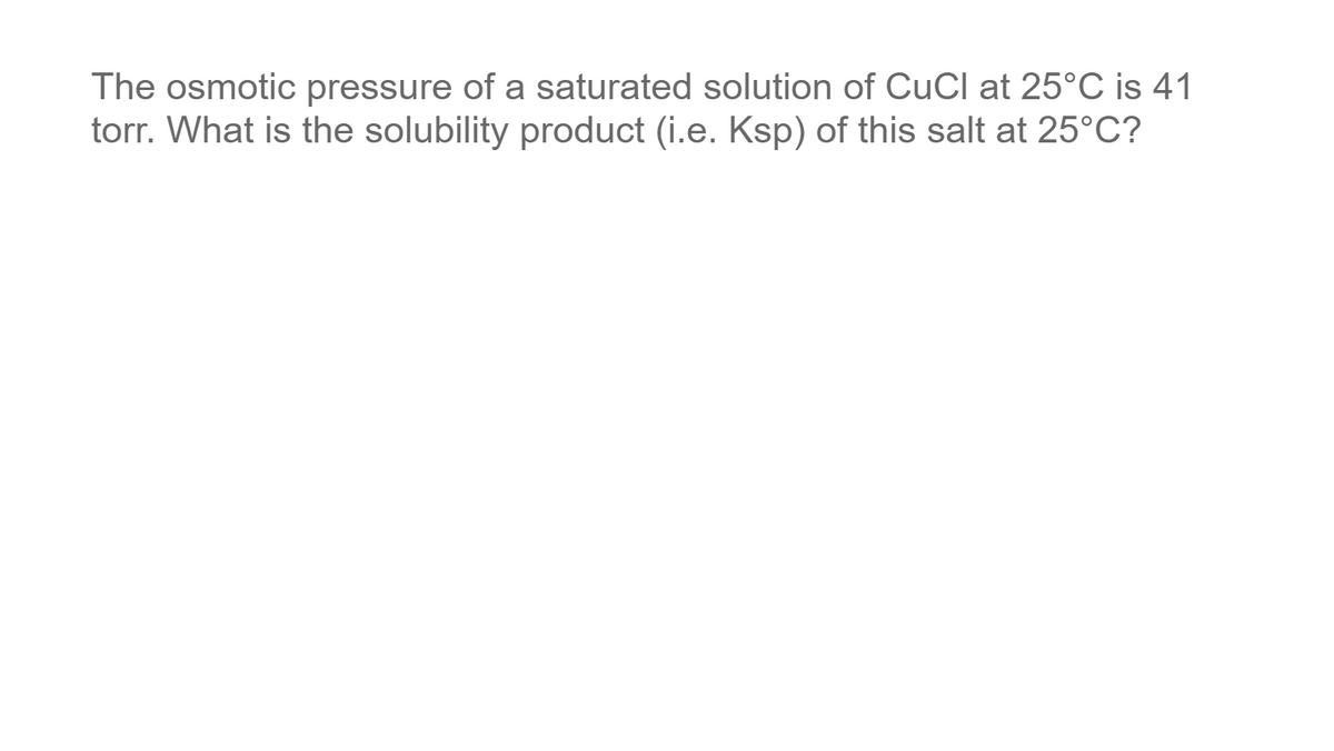 The osmotic pressure of a saturated solution of CuCl at 25°C is 41
torr. What is the solubility product (i.e. Ksp) of this salt at 25°C?

