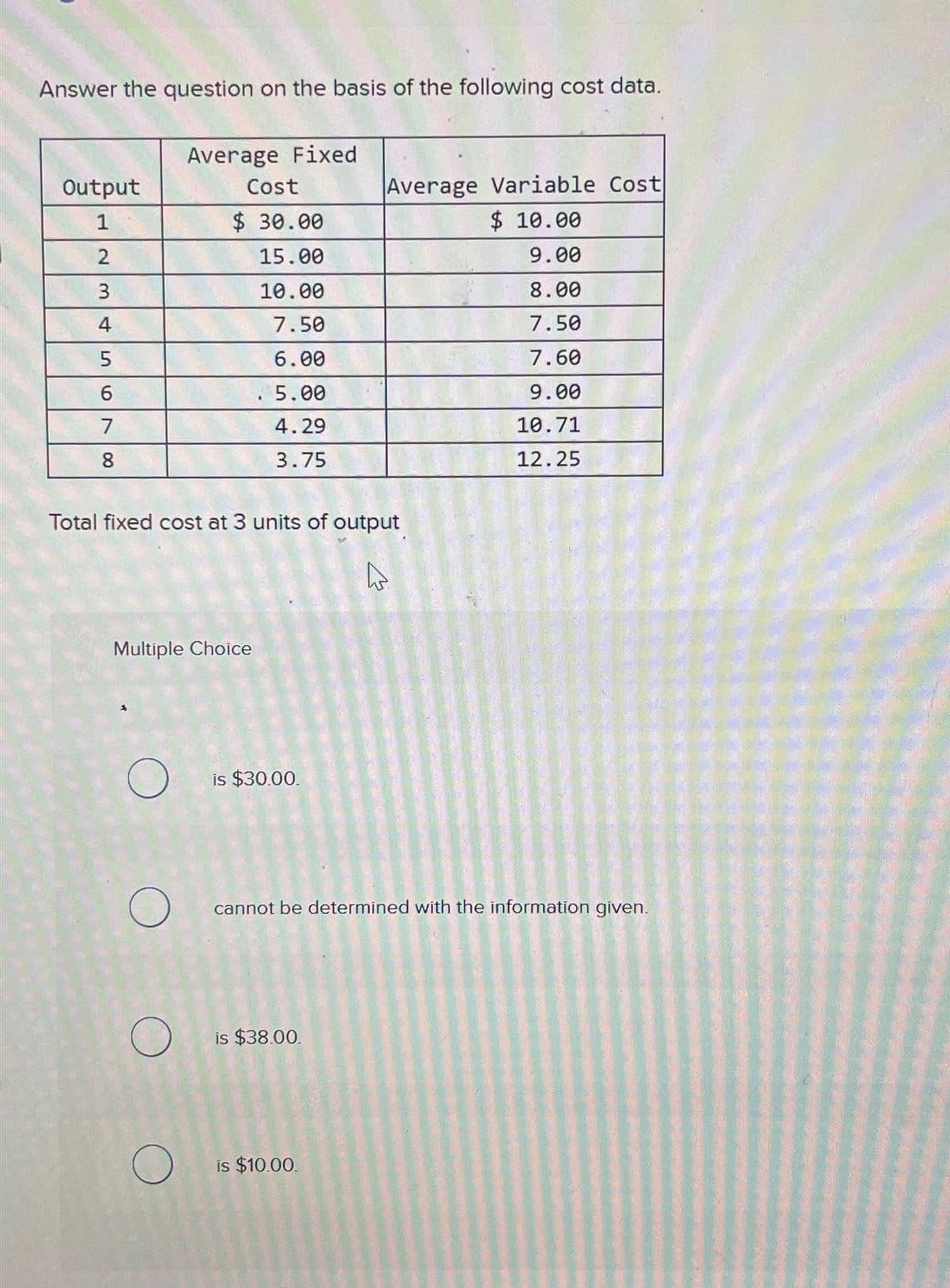 Answer the question on the basis of the following cost data.
Average Fixed
Output
Cost
Average Variable Cost
1
$ 30.00
$ 10.00
23
15.00
9.00
10.00
8.00
4
7.50
7.50
5
6.00
7.60
6
5.00
9.00
7
4.29
10.71
8
3.75
12.25
Total fixed cost at 3 units of output
W
Multiple Choice
О
is $30.00.
О
О
cannot be determined with the information given.
is $38.00.
is $10.00.