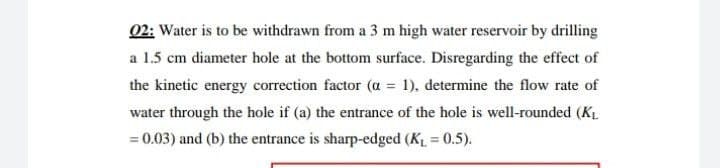 02: Water is to be withdrawn from a 3 m high water reservoir by drilling
a 1.5 cm diameter hole at the bottom surface. Disregarding the effect of
the kinetic energy correction factor (a = 1), determine the flow rate of
water through the hole if (a) the entrance of the hole is well-rounded (KL.
= 0.03) and (b) the entrance is sharp-edged (K = 0.5).
