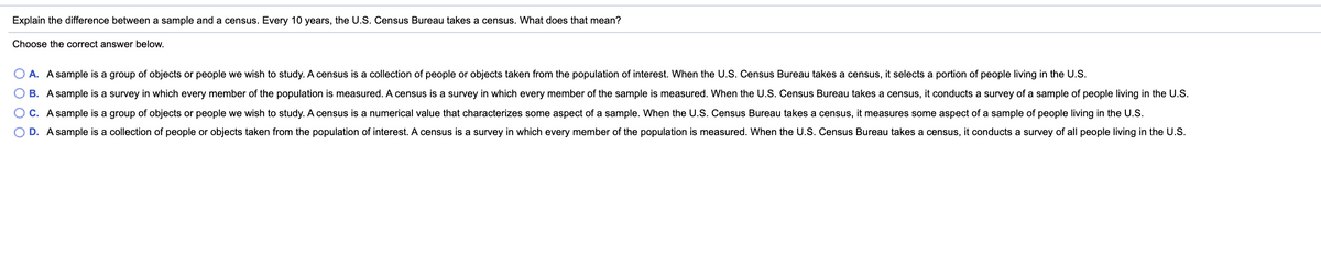 Explain the difference between a sample and a census. Every 10 years, the U.S. Census Bureau takes a census. What does that mean?
Choose the correct answer below.
A. A sample is a group of objects or people we wish to study. A census is a collection of people or objects taken from the population of interest. When the U.S. Census Bureau takes a census, it selects a portion of people living in the U.S.
O B. A sample is a survey in which every member of the population is measured. A census is a survey in which every member of the sample is measured. When the U.S. Census Bureau takes a census, it conducts a survey of a sample of people living in the U.S.
O C. A sample is a group of objects or people we wish to study. A census is a numerical value that characterizes some aspect of a sample. When the U.S. Census Bureau takes a census, it measures some aspect of a sample of people living in the U.S.
O D. A sample is a collection of people or objects taken from the population of interest. A census is a survey in which every member of the population is measured. When the U.S. Census Bureau takes a census, it conducts a survey of all people living in the U.S.
