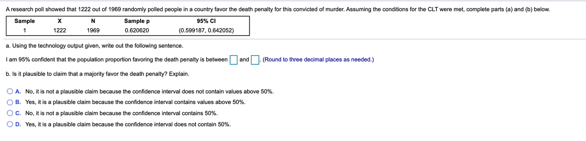 A research poll showed that 1222 out of 1969 randomly polled people in a country favor the death penalty for this convicted of murder. Assuming the conditions for the CLT were met, complete parts (a) and (b) below.
Sample
X
Sample p
95% CI
1
1222
1969
0.620620
(0.599187, 0.642052)
a. Using the technology output given, write out the following sentence.
I am 95% confident that the population proportion favoring the death penalty is between
and
|- (Round to three decimal places as needed.)
b. Is it plausible to claim that a majority favor the death penalty? Explain.
O A. No, it is not a plausible claim because the confidence interval does not contain values above 50%.
B. Yes, it is a plausible claim because the confidence interval contains values above 50%.
O C. No, it is not a plausible claim because the confidence interval contains 50%.
D. Yes, it is a plausible claim because the confidence interval does not contain 50%.
