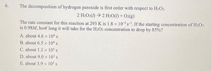6.
The decomposition of hydrogen peroxide is first order with respect to H₂O2.
2 H₂O2(1)→ 2 H₂O(l) + O2(g)
The rate constant for this reaction at 293 K is 1.8 x 10-5 s. If the starting concentration of H2O2
is 0.98M, how long it will take for the H₂O2 concentration to drop by 85%?
A. about 4.6 x 104 s
B. about 6.5 x 104 s
C. about 1.1 x 10³ s
D. about 9.0 x 10³ s
E. about 3.9 x 10³ s