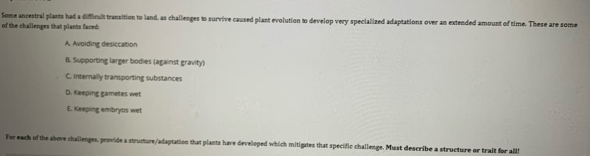 Some ancestral plants had a difficult transition to land, as challenges to survive caused plant evolution to develop very specialized adaptations over an extended amount of time. These are some
of the challenges that plants faced:
A. Avoiding desiccation
B. Supporting larger bodies (against gravity)
C Internally transporting substances
D. Keeping gametes wet
E. Keeping embryos wet
For each of the above challenges. provide a structure/adaptation that plants have developed which mitigates that specific challenge. Must describe a structure or trait for all!
