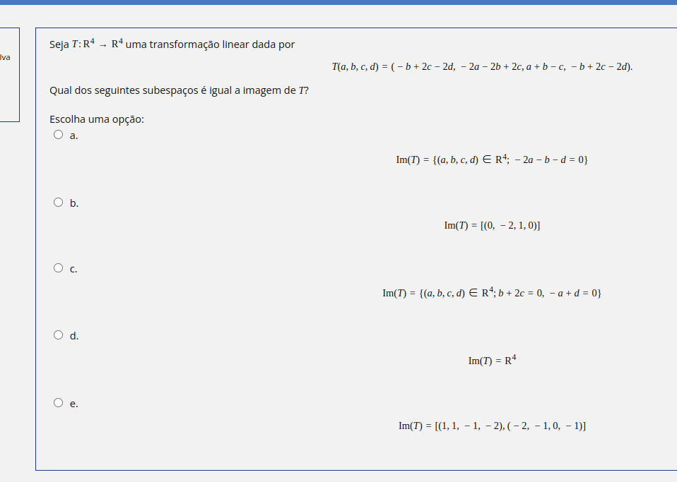 va
Seja T:R4 → Rªuma transformação linear dada por
Qual dos seguintes subespaços é igual a imagem de I?
Escolha uma opção:
a.
O
b.
O d.
ai
-
T(a, b, c, d) = (b + 2c 2d, −2a − 2b + 2c, a + b -c, - b + 2c 2d).
Im(T) = {(a, b, c, d) € R4; - 2a - b - d = 0}
Im(7) = [(0, 2, 1, 0)]
Im(7) = {(a, b, c, d) € R¹; b + 2c = 0, − a +d=0}
Im(7) = R4
-
Im(7) = [(1, 1, − 1, − 2), (-2, -1, 0, -1)]