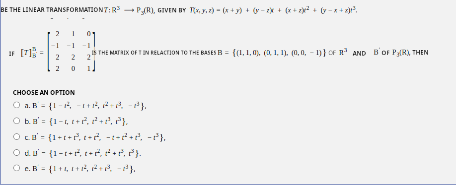 BE THE LINEAR TRANSFORMATIONT: R³ → → P3(R), GIVEN BY T(x, y, z) = (x + y) + (v − z)t + (x+z)t² + (y=x+z)t³.
-⠀⠀⠀
IF [T]
=
2 1 0
-1 -1 -1
IS THE MATRIX OF T IN RELACTION TO THE BASES B =
2 2 2
2 0 1
CHOOSE AN OPTION
O a. B' = {1-t², −1+1²2², 2²2² +2²³, −1³3³},
b. B = {1-t, t+t², 1² + P²³₁ ²³},
O c. B = {1+t+t³₂ t + ²², −t+²²³ +2²³, -P³},
O d. B = {1-t+t², t + 2²₂ ²²³ +2²³, 2³}.
O e. B' = {1+t, t+1²₁ 1² + 1²³₁ −1³3³},
{(1, 1, 0), (0, 1, 1), (0, 0, -1)} OF R³ AND B' OF P3(R), THEN