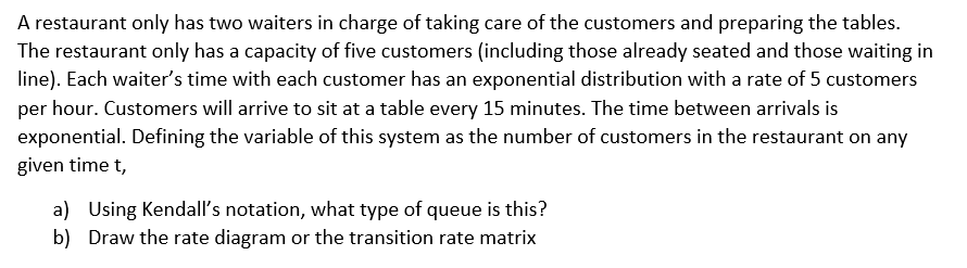 A restaurant only has two waiters in charge of taking care of the customers and preparing the tables.
The restaurant only has a capacity of five customers (including those already seated and those waiting in
line). Each waiter's time with each customer has an exponential distribution with a rate of 5 customers
per hour. Customers will arrive to sit at a table every 15 minutes. The time between arrivals is
exponential. Defining the variable of this system as the number of customers in the restaurant on any
given time t,
a) Using Kendall's notation, what type of queue is this?
b) Draw the rate diagram or the transition rate matrix
