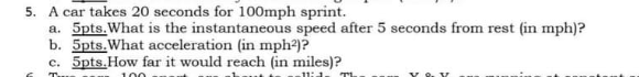5. A car takes 20 seconds for 100mph sprint.
a. 5pts.What is the instantaneous speed after 5 seconds from rest (in mph)?
b. 5pts.What acceleration (in mph)?
c. 5pts.How far it would reach (in miles)?
T
100
11:1.
