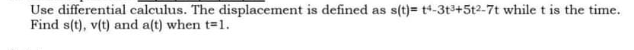 Use differential calculus. The displacement is defined as s(t)= t+-3t3+5t2-7t while t is the time.
Find s(t), v(t) and a(t) when t=1.
