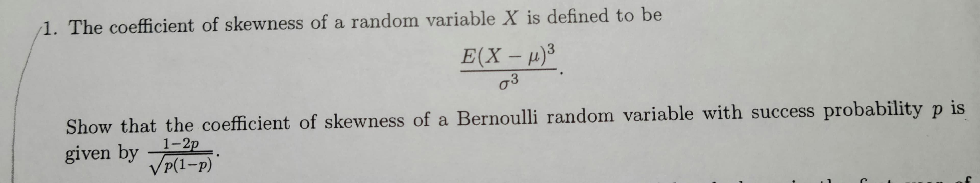 1. The coefficient of skewness of a random variable X is defined to be
3
E(X -μ) ³
03
Show that the coefficient of skewness of a Bernoulli random variable with success probability p is
given by 1-2p
√p(1-P)