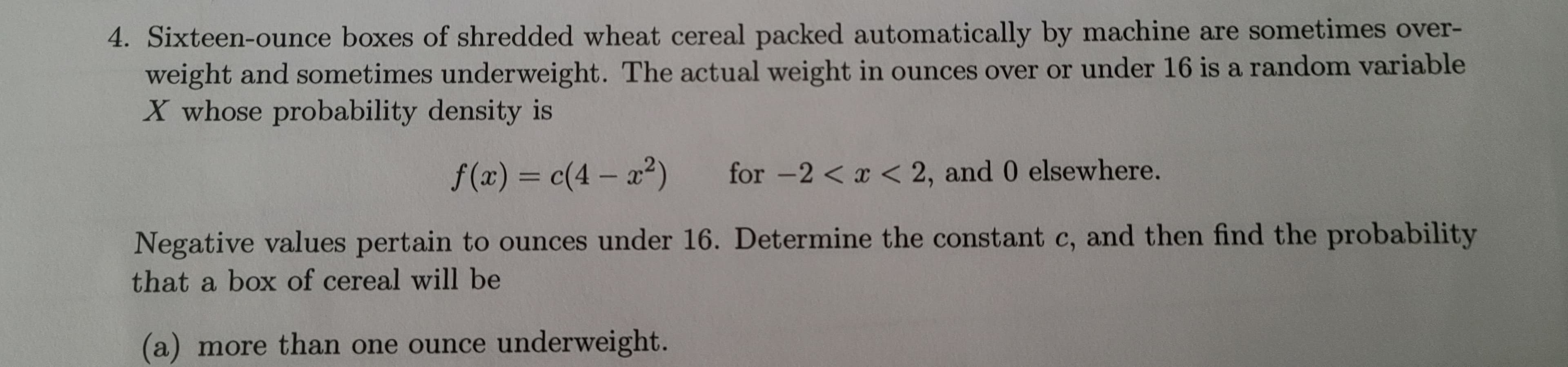 4. Sixteen-ounce boxes of shredded wheat cereal packed automatically by machine are sometimes over-
weight and sometimes underweight. The actual weight in ounces over or under 16 is a random variable
X whose probability density is
f(x) = c(4- x²) for -2 < x < 2, and 0 elsewhere.
Negative values pertain to ounces under 16. Determine the constant c, and then find the probability
that a box of cereal will be
(a) more than one ounce underweight.