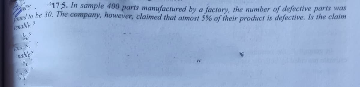 found to be 30. The company, however, claimed that atmost 5% of their product is defective. Is the claim
17:5. In sample 400 parts manufactured by a factory, the number of defective parts was
tenable?
lOur
nable?
he
