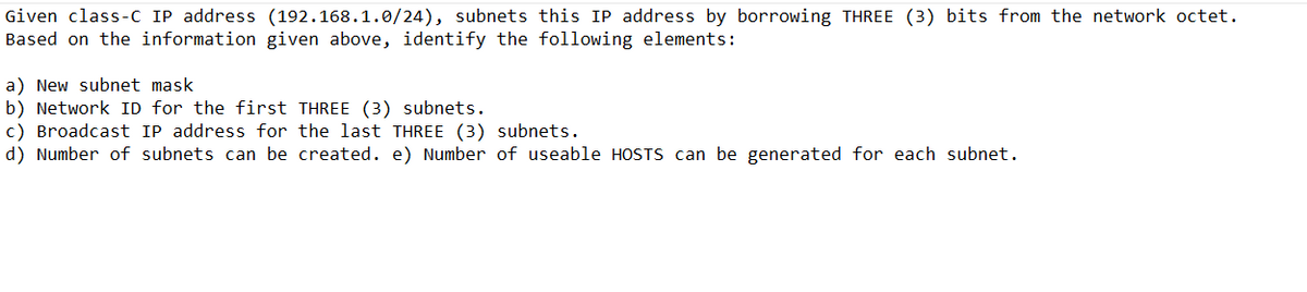 Given class-C IP address (192.168.1.0/24), subnets this IP address by borrowing THREE (3) bits from the network octet.
Based on the information given above, identify the following elements:
a) New subnet mask
b) Network ID for the first THREE (3) subnets.
c) Broadcast IP address for the last THREE (3) subnets.
d) Number of subnets can be created. e) Number of useable HOSTS can be generated for each subnet.