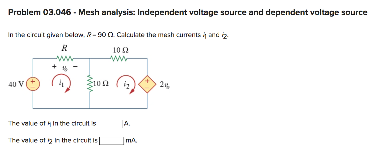 Problem 03.046 - Mesh analysis: Independent voltage source and dependent voltage source
In the circuit given below, R = 90 2. Calculate the mesh currents i and 12.
R
10 92
ww
%
40 V
+
i₁
>10 Ω
The value of in the circuit is
The value of 12 in the circuit is
ww
i2
A.
mA.
+
2%