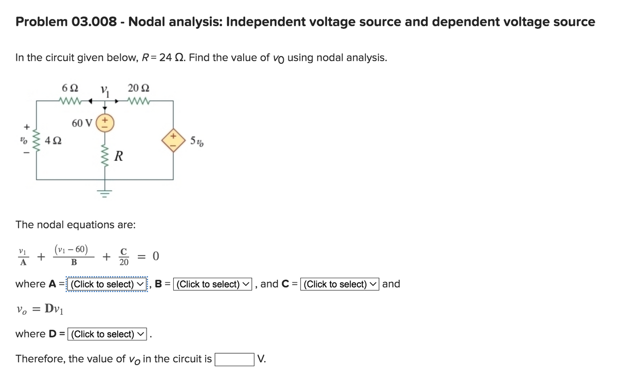 Problem 03.008 - Nodal analysis: Independent voltage source and dependent voltage source
In the circuit given below, R=24 . Find the value of vo using nodal analysis.
+
%
A
www
4Ω
Vo
6Ω
=
V₁
60 V (+
The nodal equations are:
(V₁-60)
B
R
+
20 S2
C
20
0
+
where A = (Click to select) V B = (Click to select) ✓
5%
Dv1
where D= (Click to select)
Therefore, the value of vo in the circuit is
9
and C = (Click to select) and
V.