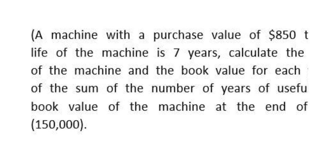 (A machine with a purchase value of $850 t
life of the machine is 7 years, calculate the
of the machine and the book value for each
of the sum of the number of years of usefu
book value of the machine at the end of
(150,000).
